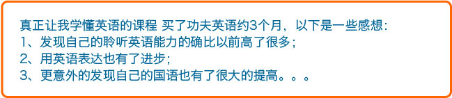 真正让我学懂英语的课程买了功夫英语约3个月，以下是一些感想：1、发现自己的聆听英语能力的确比以前高了很多；2、用英语表达也有了进步；3、更意外的发现自己的国语也有了很大的提高。。。