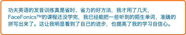 功夫英语的发音训练真是省时、省力的好方法，我才用了几天，FaceFonics™的课程还没学完，我已经能把一些听到的陌生单词，准确的拼写出来了。这让我明显看到了自己的进步，也提高了我的学习自信心。 