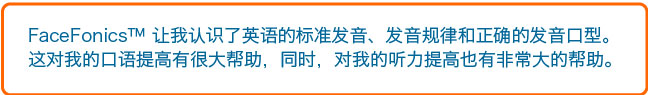 FaceFonics 让我认识了英语的标准发音、发音规律和正确的发音口型。这对我的口语提高有很大帮助，同时，对我的听力提高也有非常大的帮助。 