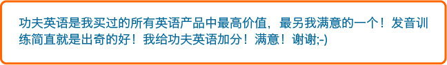 功夫英语是我买过的所有英语产品中最高价值，最另我满意的一个！发音训
练简直就是出奇的好！我给功夫英语加分！满意！谢谢