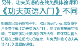 如果您已经有智能手机，欢迎您从iTunes 或安卓平台免费下载《功夫英语入门》，除了观看里面的视频，了解更多功夫英语学习方法外，您还可以输入已经在上面注册成功的信息，并免费体验《功夫英语入门》里面的课程。